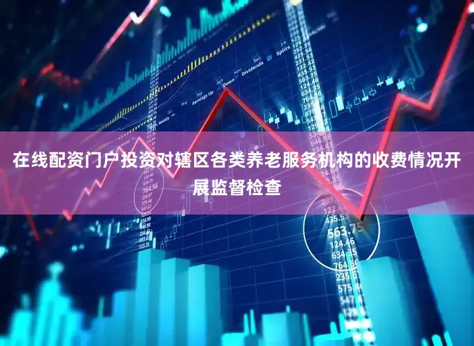 在线配资门户投资对辖区各类养老服务机构的收费情况开展监督检查