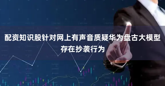 配资知识股针对网上有声音质疑华为盘古大模型存在抄袭行为