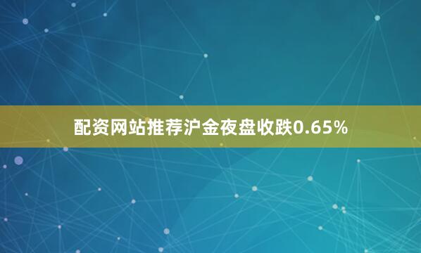 配资网站推荐沪金夜盘收跌0.65%
