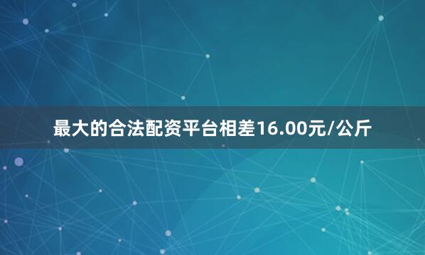 最大的合法配资平台相差16.00元/公斤