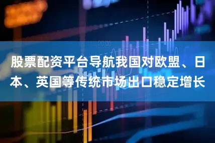 股票配资平台导航我国对欧盟、日本、英国等传统市场出口稳定增长