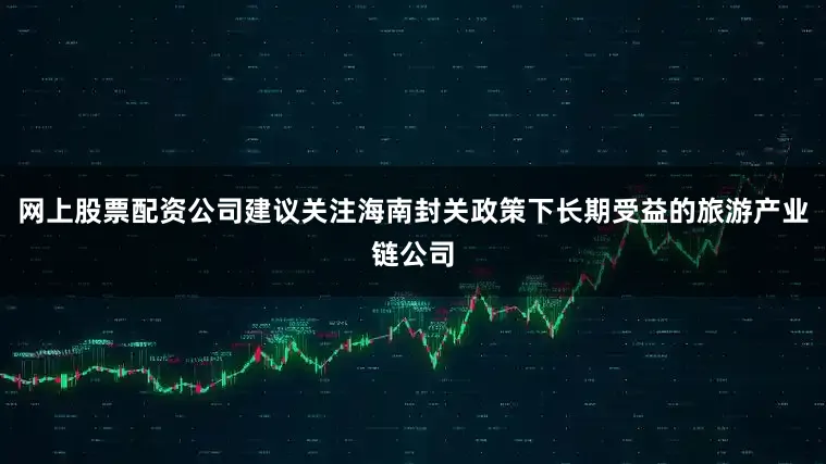网上股票配资公司建议关注海南封关政策下长期受益的旅游产业链公司