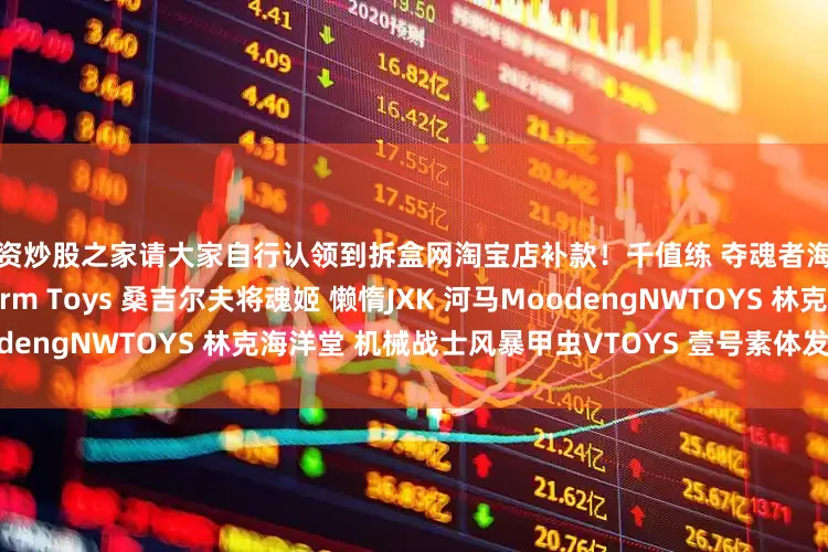配资炒股之家请大家自行认领到拆盒网淘宝店补款！千值练 夺魂者海洋堂 女巨人海雅 金刚Storm Toys 桑吉尔夫将魂姬 懒惰JXK 河马MoodengNWTOYS 林克海洋堂 机械战士风暴甲虫VTOYS 壹号素体发布于：广东省