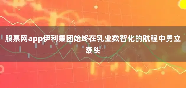 股票网app伊利集团始终在乳业数智化的航程中勇立潮头
