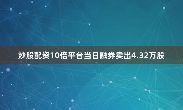 炒股配资10倍平台当日融券卖出4.32万股