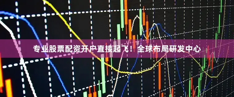 专业股票配资开户直接起飞！全球布局研发中心