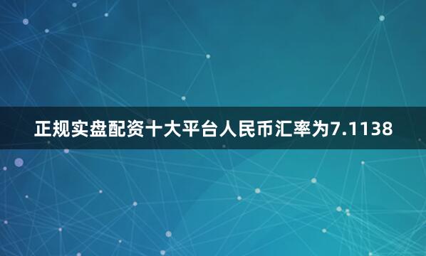 正规实盘配资十大平台人民币汇率为7.1138