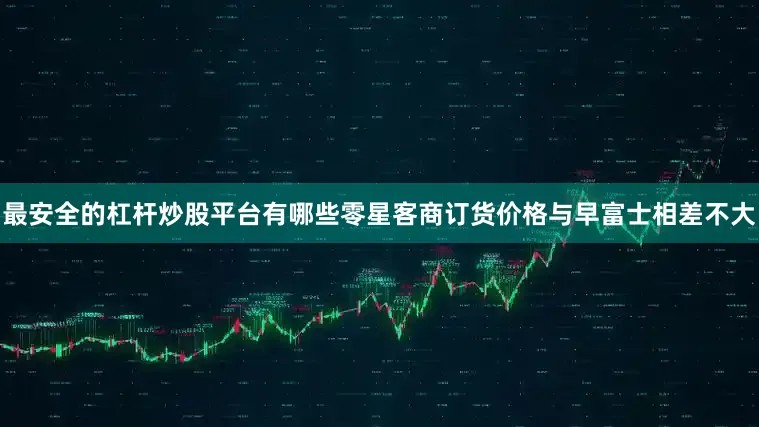 最安全的杠杆炒股平台有哪些零星客商订货价格与早富士相差不大
