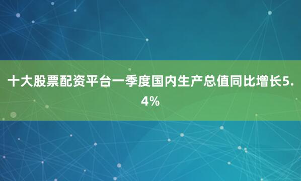 十大股票配资平台一季度国内生产总值同比增长5.4%